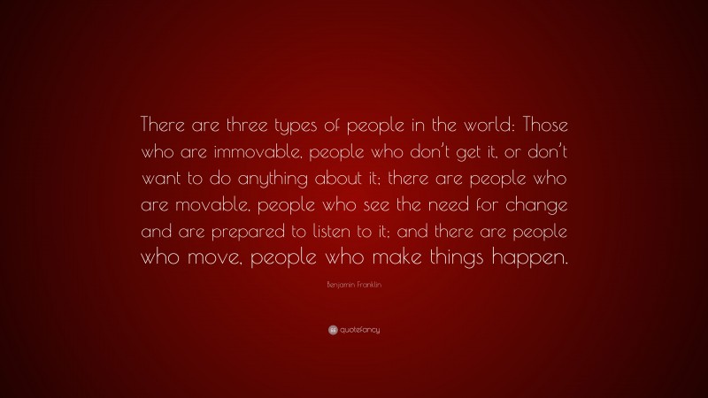 Benjamin Franklin Quote: “There are three types of people in the world: Those who are immovable, people who don’t get it, or don’t want to do anything about it; there are people who are movable, people who see the need for change and are prepared to listen to it; and there are people who move, people who make things happen.”