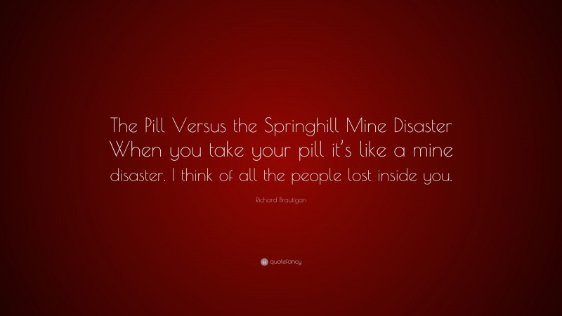 Richard Brautigan Quote: “The Pill Versus the Springhill Mine Disaster When you take your pill it’s like a mine disaster. I think of all the people lost inside you.”