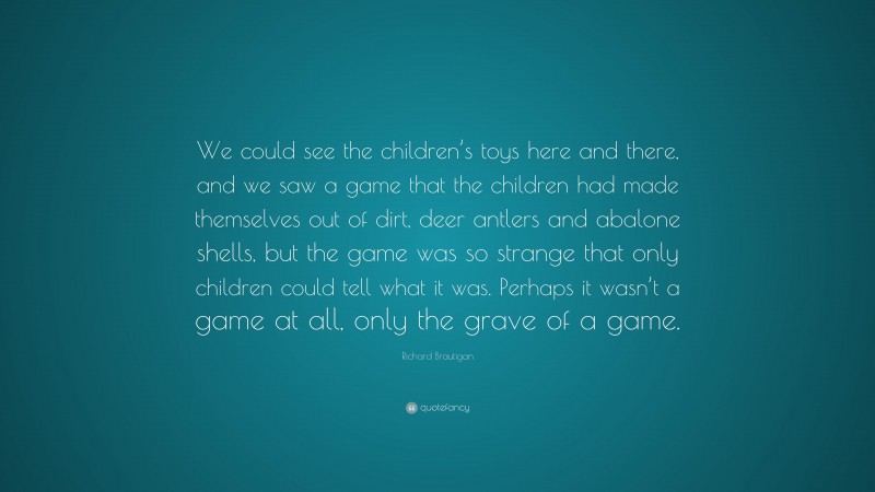 Richard Brautigan Quote: “We could see the children’s toys here and there, and we saw a game that the children had made themselves out of dirt, deer antlers and abalone shells, but the game was so strange that only children could tell what it was. Perhaps it wasn’t a game at all, only the grave of a game.”