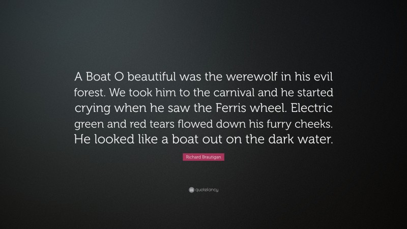 Richard Brautigan Quote: “A Boat O beautiful was the werewolf in his evil forest. We took him to the carnival and he started crying when he saw the Ferris wheel. Electric green and red tears flowed down his furry cheeks. He looked like a boat out on the dark water.”