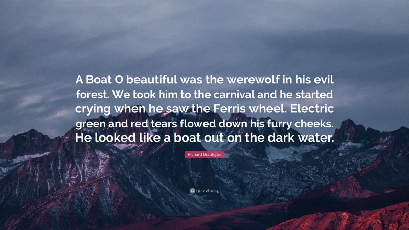 Richard Brautigan Quote: “A Boat O beautiful was the werewolf in his evil forest. We took him to the carnival and he started crying when he saw the Ferris wheel. Electric green and red tears flowed down his furry cheeks. He looked like a boat out on the dark water.”