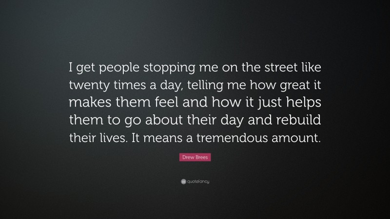 Drew Brees Quote: “I get people stopping me on the street like twenty times a day, telling me how great it makes them feel and how it just helps them to go about their day and rebuild their lives. It means a tremendous amount.”