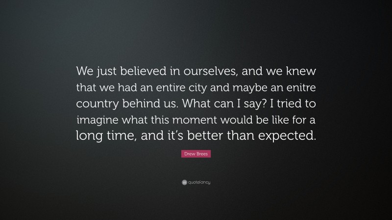 Drew Brees Quote: “We just believed in ourselves, and we knew that we had an entire city and maybe an enitre country behind us. What can I say? I tried to imagine what this moment would be like for a long time, and it’s better than expected.”