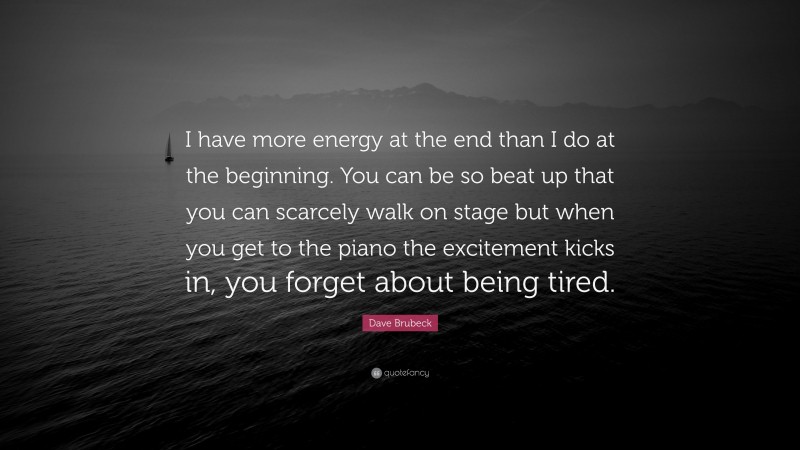 Dave Brubeck Quote: “I have more energy at the end than I do at the beginning. You can be so beat up that you can scarcely walk on stage but when you get to the piano the excitement kicks in, you forget about being tired.”