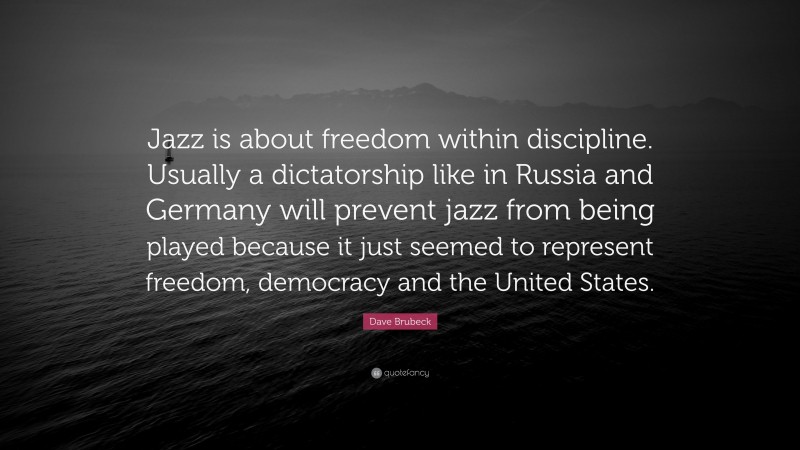 Dave Brubeck Quote: “Jazz is about freedom within discipline. Usually a dictatorship like in Russia and Germany will prevent jazz from being played because it just seemed to represent freedom, democracy and the United States.”