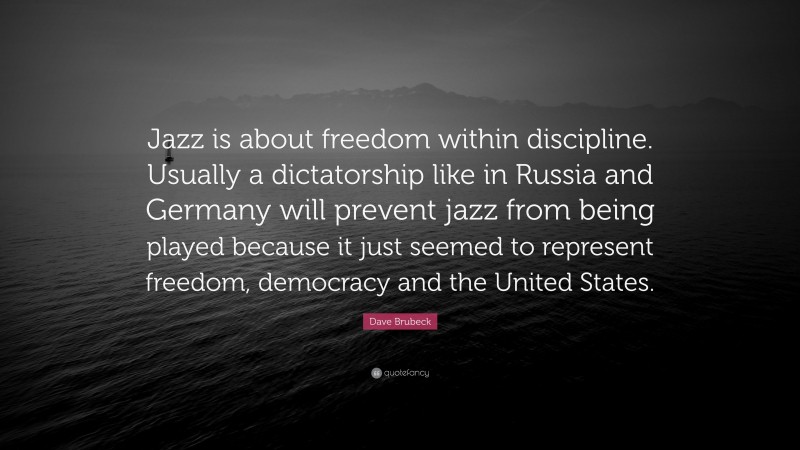 Dave Brubeck Quote: “Jazz is about freedom within discipline. Usually a dictatorship like in Russia and Germany will prevent jazz from being played because it just seemed to represent freedom, democracy and the United States.”