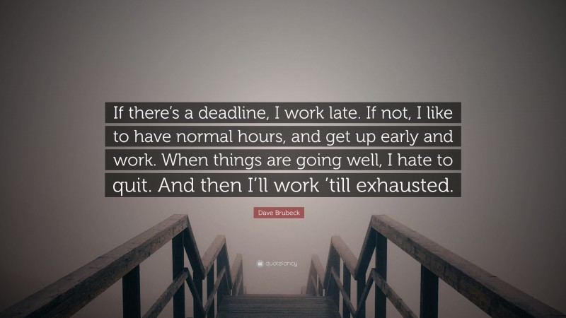 Dave Brubeck Quote: “If there’s a deadline, I work late. If not, I like to have normal hours, and get up early and work. When things are going well, I hate to quit. And then I’ll work ’till exhausted.”