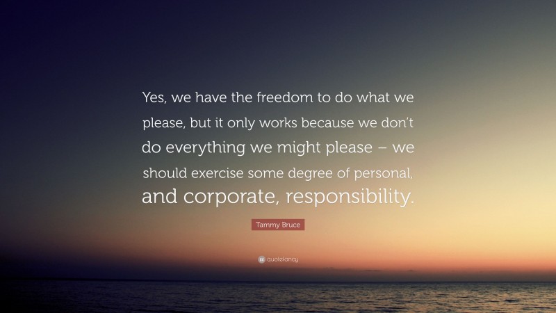 Tammy Bruce Quote: “Yes, we have the freedom to do what we please, but it only works because we don’t do everything we might please – we should exercise some degree of personal, and corporate, responsibility.”