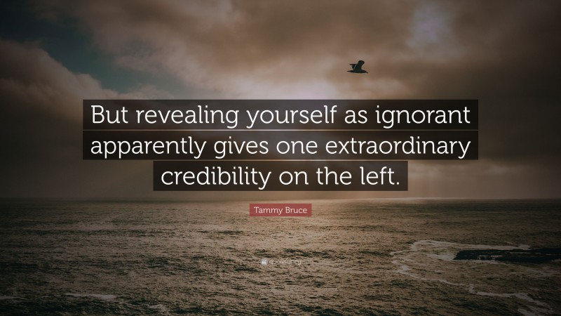 Tammy Bruce Quote: “But revealing yourself as ignorant apparently gives one extraordinary credibility on the left.”