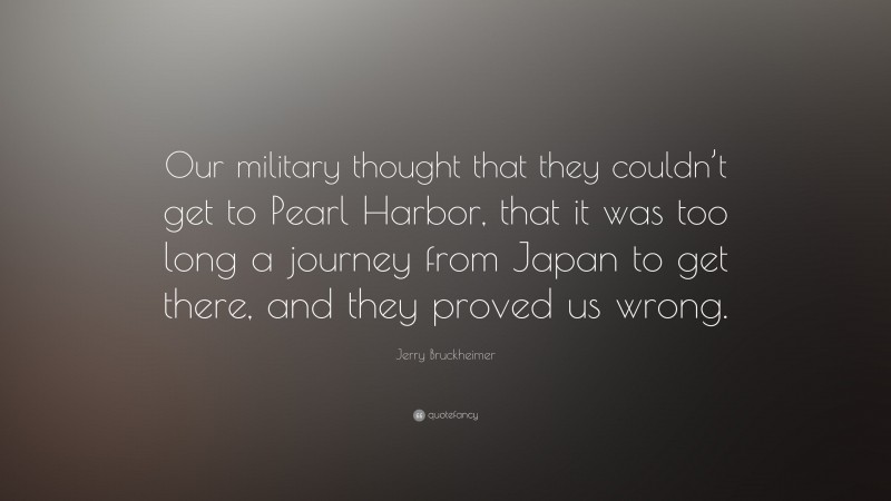 Jerry Bruckheimer Quote: “Our military thought that they couldn’t get to Pearl Harbor, that it was too long a journey from Japan to get there, and they proved us wrong.”