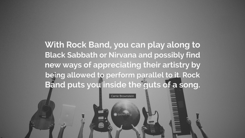 Carrie Brownstein Quote: “With Rock Band, you can play along to Black Sabbath or Nirvana and possibly find new ways of appreciating their artistry by being allowed to perform parallel to it. Rock Band puts you inside the guts of a song.”