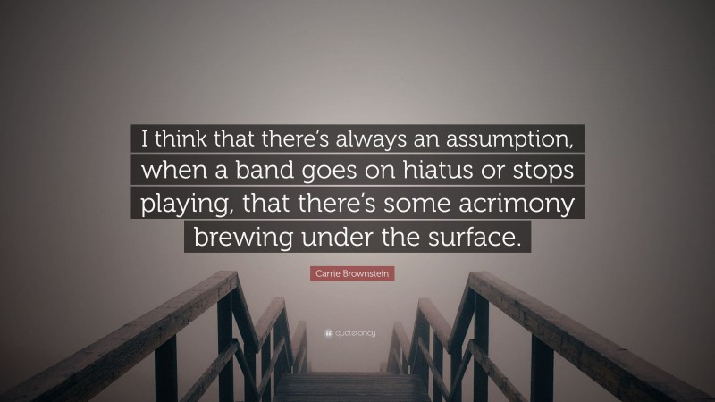 Carrie Brownstein Quote: “I think that there’s always an assumption, when a band goes on hiatus or stops playing, that there’s some acrimony brewing under the surface.”