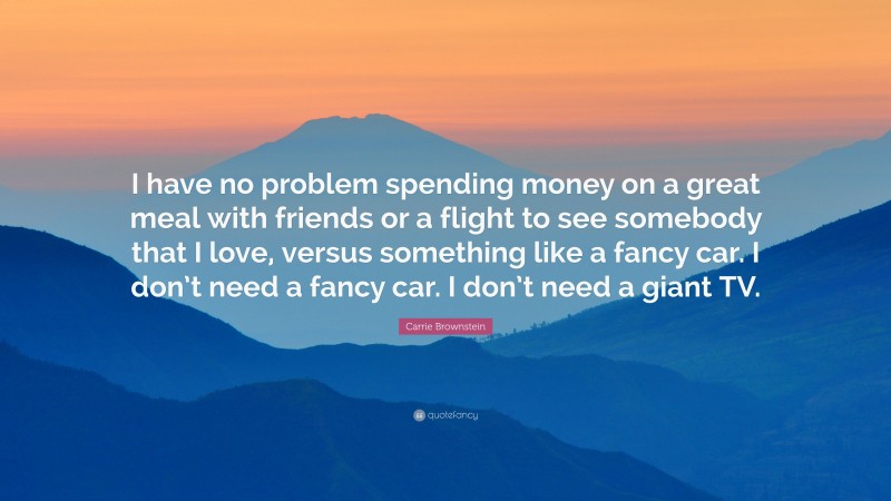 Carrie Brownstein Quote: “I have no problem spending money on a great meal with friends or a flight to see somebody that I love, versus something like a fancy car. I don’t need a fancy car. I don’t need a giant TV.”