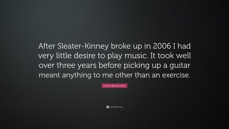 Carrie Brownstein Quote: “After Sleater-Kinney broke up in 2006 I had very little desire to play music. It took well over three years before picking up a guitar meant anything to me other than an exercise.”