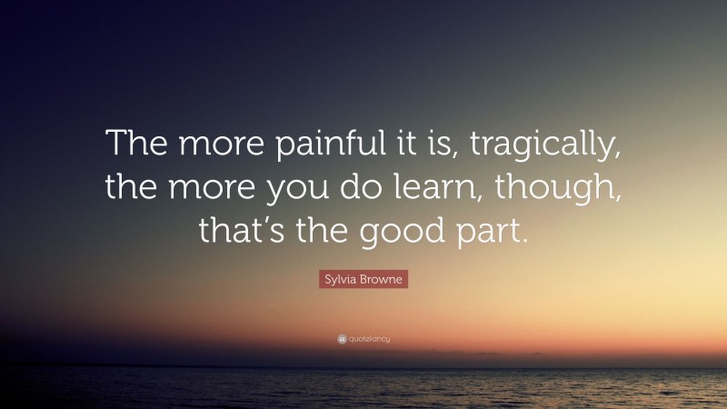 Sylvia Browne Quote: “The more painful it is, tragically, the more you do learn, though, that’s the good part.”