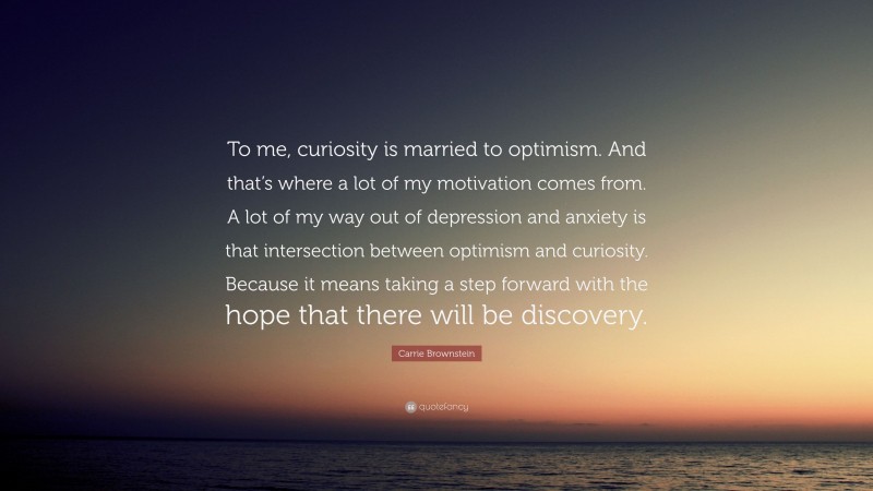 Carrie Brownstein Quote: “To me, curiosity is married to optimism. And that’s where a lot of my motivation comes from. A lot of my way out of depression and anxiety is that intersection between optimism and curiosity. Because it means taking a step forward with the hope that there will be discovery.”