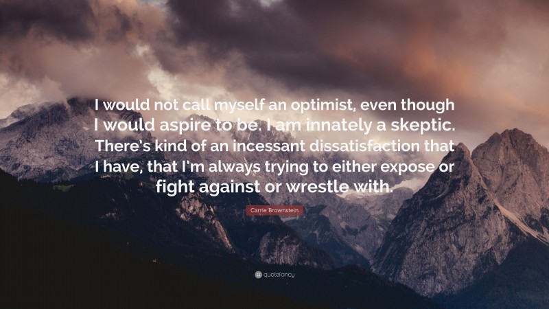 Carrie Brownstein Quote: “I would not call myself an optimist, even though I would aspire to be. I am innately a skeptic. There’s kind of an incessant dissatisfaction that I have, that I’m always trying to either expose or fight against or wrestle with.”