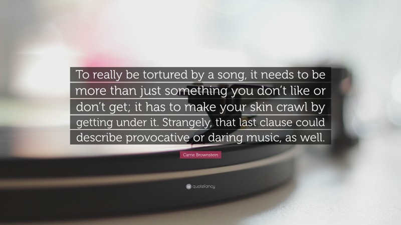 Carrie Brownstein Quote: “To really be tortured by a song, it needs to be more than just something you don’t like or don’t get; it has to make your skin crawl by getting under it. Strangely, that last clause could describe provocative or daring music, as well.”