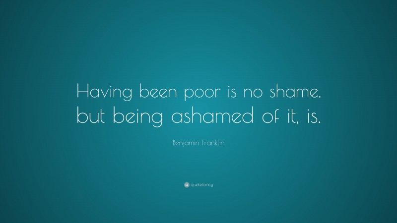 Benjamin Franklin Quote: “Having been poor is no shame, but being ashamed of it, is.”