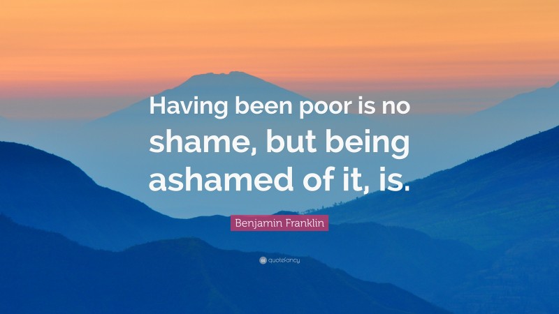 Benjamin Franklin Quote: “Having been poor is no shame, but being ashamed of it, is.”