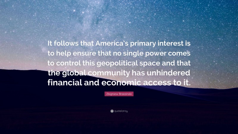 Zbigniew Brzezinski Quote: “It follows that America’s primary interest is to help ensure that no single power comes to control this geopolitical space and that the global community has unhindered financial and economic access to it.”