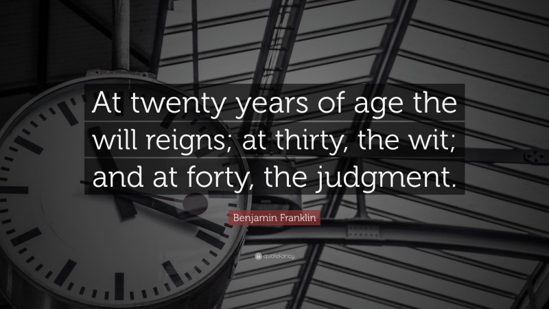 Benjamin Franklin Quote: “At twenty years of age the will reigns; at thirty, the wit; and at forty, the judgment.”