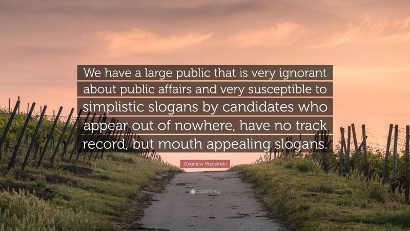 Zbigniew Brzezinski Quote: “We have a large public that is very ignorant about public affairs and very susceptible to simplistic slogans by candidates who appear out of nowhere, have no track record, but mouth appealing slogans.”