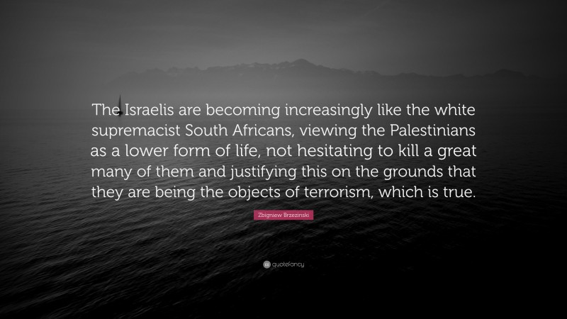Zbigniew Brzezinski Quote: “The Israelis are becoming increasingly like the white supremacist South Africans, viewing the Palestinians as a lower form of life, not hesitating to kill a great many of them and justifying this on the grounds that they are being the objects of terrorism, which is true.”