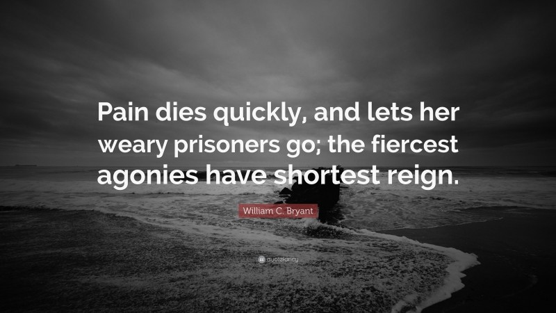 William C. Bryant Quote: “Pain dies quickly, and lets her weary prisoners go; the fiercest agonies have shortest reign.”