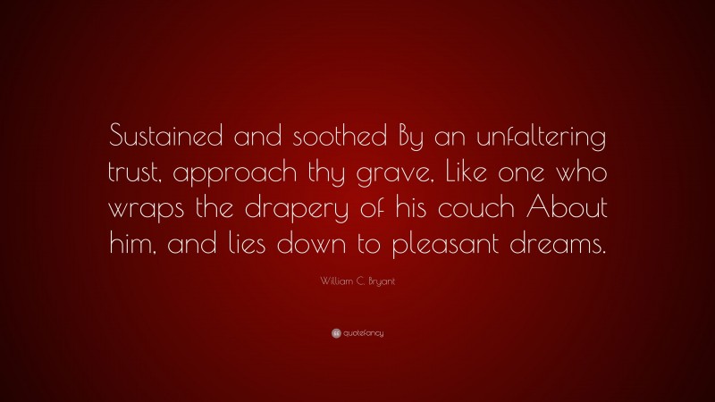 William C. Bryant Quote: “Sustained and soothed By an unfaltering trust, approach thy grave, Like one who wraps the drapery of his couch About him, and lies down to pleasant dreams.”