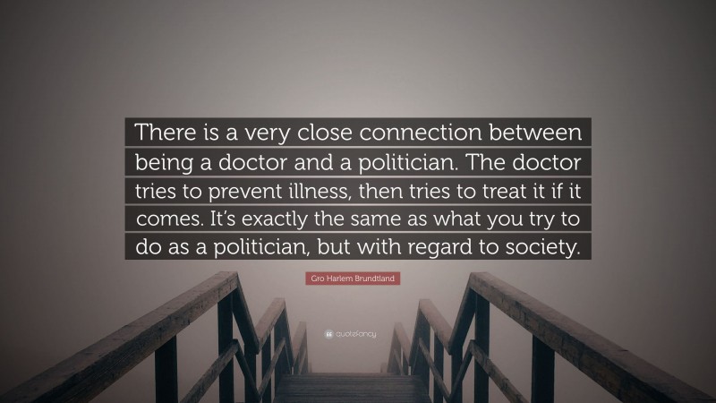 Gro Harlem Brundtland Quote: “There is a very close connection between being a doctor and a politician. The doctor tries to prevent illness, then tries to treat it if it comes. It’s exactly the same as what you try to do as a politician, but with regard to society.”