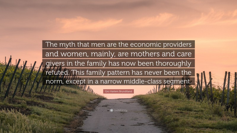 Gro Harlem Brundtland Quote: “The myth that men are the economic providers and women, mainly, are mothers and care givers in the family has now been thoroughly refuted. This family pattern has never been the norm, except in a narrow middle-class segment.”