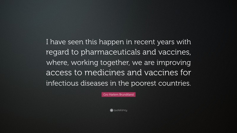Gro Harlem Brundtland Quote: “I have seen this happen in recent years with regard to pharmaceuticals and vaccines, where, working together, we are improving access to medicines and vaccines for infectious diseases in the poorest countries.”