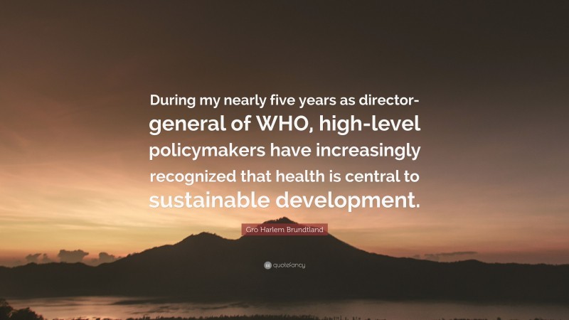 Gro Harlem Brundtland Quote: “During my nearly five years as director-general of WHO, high-level policymakers have increasingly recognized that health is central to sustainable development.”