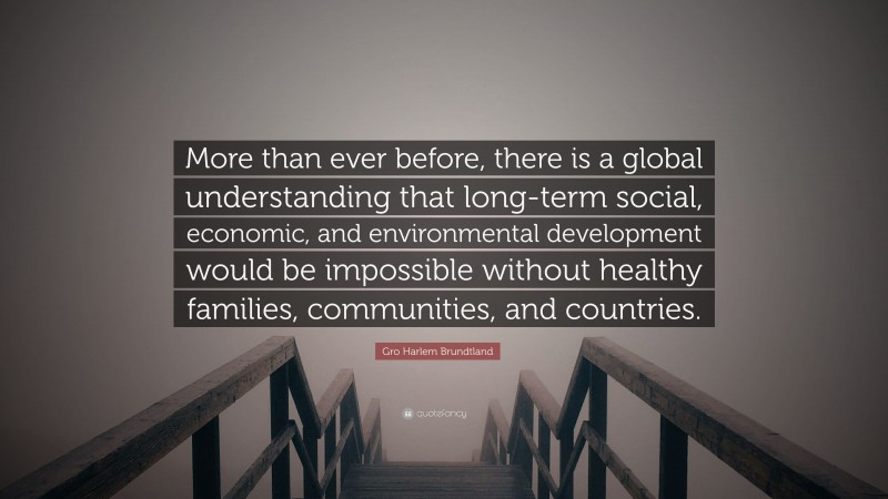 Gro Harlem Brundtland Quote: “More than ever before, there is a global understanding that long-term social, economic, and environmental development would be impossible without healthy families, communities, and countries.”