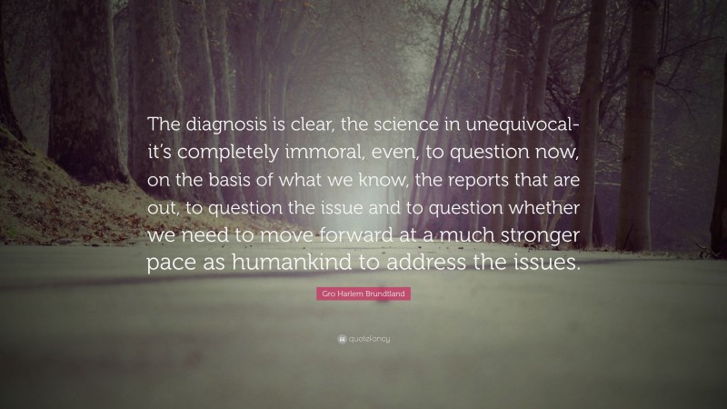 Gro Harlem Brundtland Quote: “The diagnosis is clear, the science in unequivocal-it’s completely immoral, even, to question now, on the basis of what we know, the reports that are out, to question the issue and to question whether we need to move forward at a much stronger pace as humankind to address the issues.”