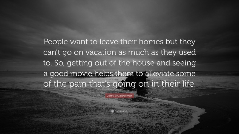 Jerry Bruckheimer Quote: “People want to leave their homes but they can’t go on vacation as much as they used to. So, getting out of the house and seeing a good movie helps them to alleviate some of the pain that’s going on in their life.”