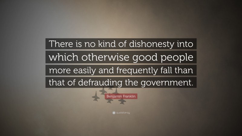 Benjamin Franklin Quote: “There is no kind of dishonesty into which otherwise good people more easily and frequently fall than that of defrauding the government.”