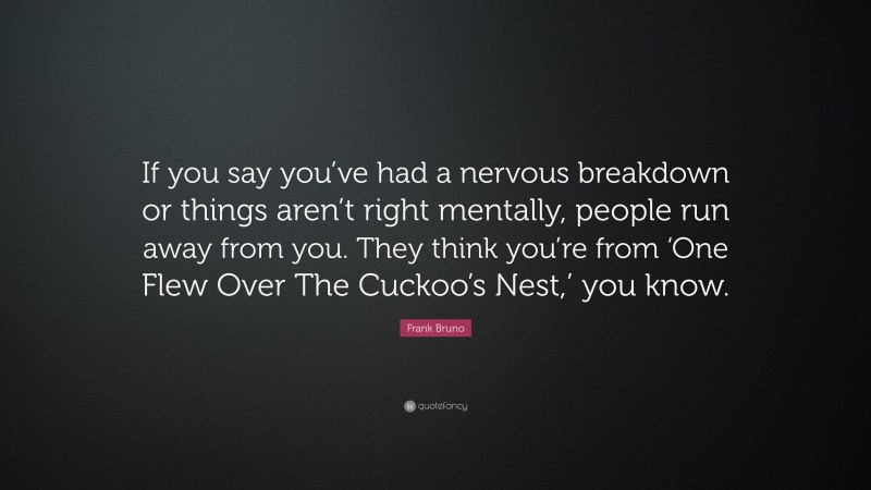 Frank Bruno Quote: “If you say you’ve had a nervous breakdown or things aren’t right mentally, people run away from you. They think you’re from ‘One Flew Over The Cuckoo’s Nest,’ you know.”