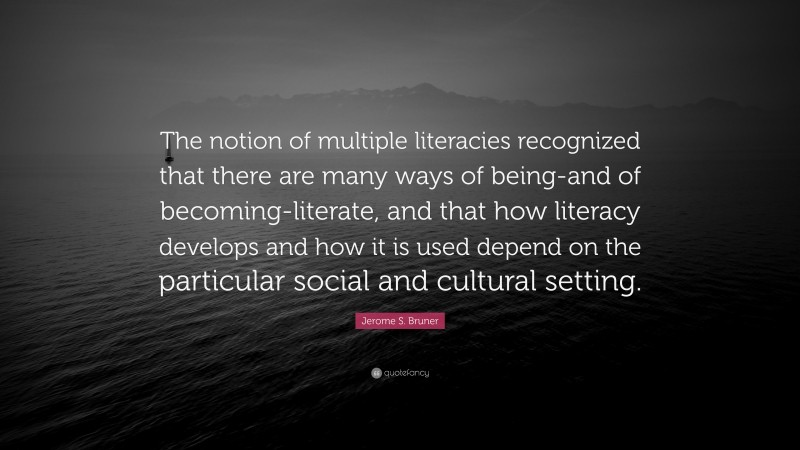 Jerome S. Bruner Quote: “The notion of multiple literacies recognized that there are many ways of being-and of becoming-literate, and that how literacy develops and how it is used depend on the particular social and cultural setting.”