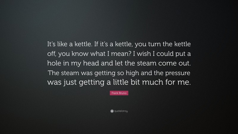 Frank Bruno Quote: “It’s like a kettle. If it’s a kettle, you turn the kettle off, you know what I mean? I wish I could put a hole in my head and let the steam come out. The steam was getting so high and the pressure was just getting a little bit much for me.”