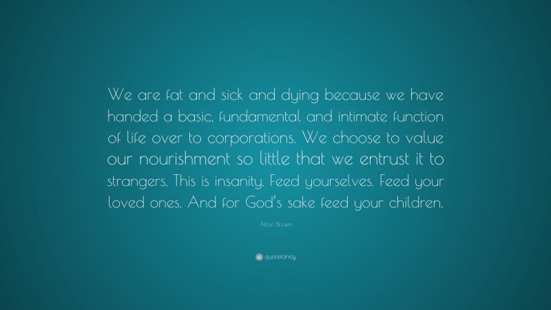 Alton Brown Quote: “We are fat and sick and dying because we have handed a basic, fundamental and intimate function of life over to corporations. We choose to value our nourishment so little that we entrust it to strangers. This is insanity. Feed yourselves. Feed your loved ones. And for God’s sake feed your children.”