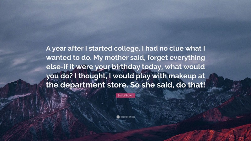 Bobbi Brown Quote: “A year after I started college, I had no clue what I wanted to do. My mother said, forget everything else-if it were your birthday today, what would you do? I thought, I would play with makeup at the department store. So she said, do that!”
