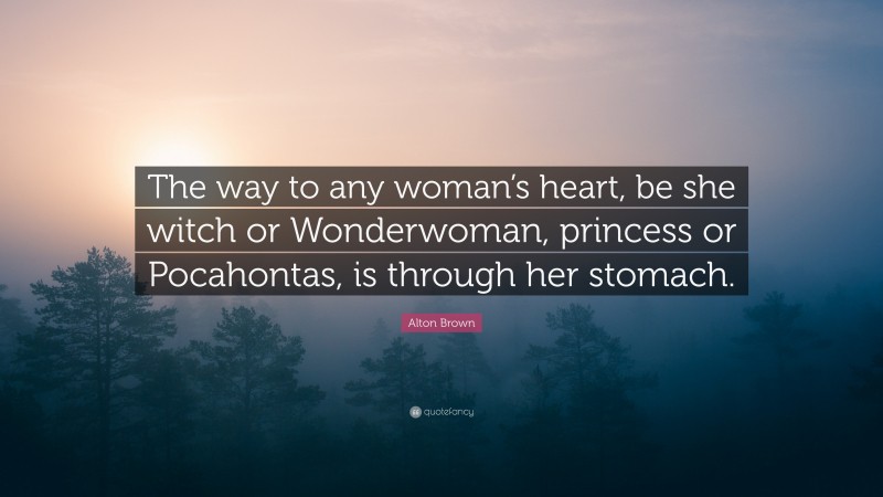 Alton Brown Quote: “The way to any woman’s heart, be she witch or Wonderwoman, princess or Pocahontas, is through her stomach.”