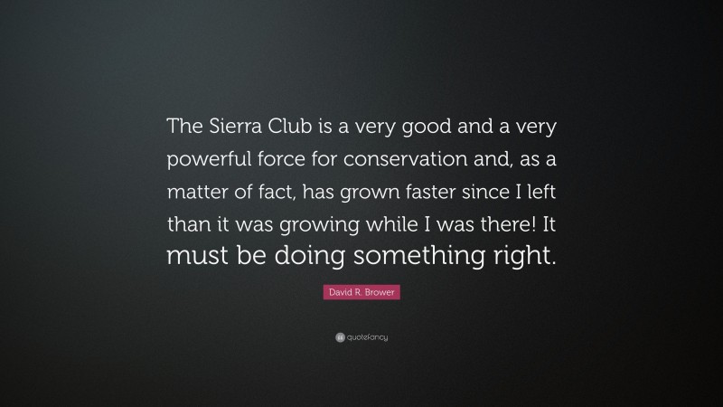 David R. Brower Quote: “The Sierra Club is a very good and a very powerful force for conservation and, as a matter of fact, has grown faster since I left than it was growing while I was there! It must be doing something right.”