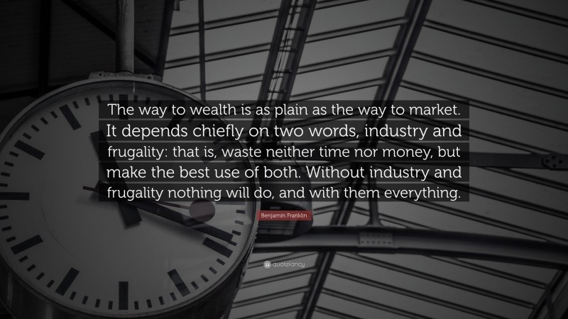 Benjamin Franklin Quote: “The way to wealth is as plain as the way to market. It depends chiefly on two words, industry and frugality: that is, waste neither time nor money, but make the best use of both. Without industry and frugality nothing will do, and with them everything.”