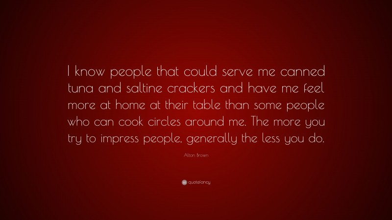 Alton Brown Quote: “I know people that could serve me canned tuna and saltine crackers and have me feel more at home at their table than some people who can cook circles around me. The more you try to impress people, generally the less you do.”