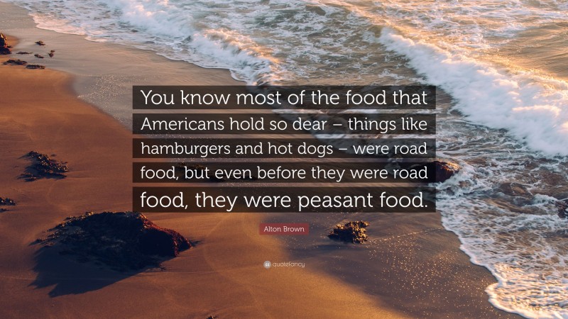 Alton Brown Quote: “You know most of the food that Americans hold so dear – things like hamburgers and hot dogs – were road food, but even before they were road food, they were peasant food.”