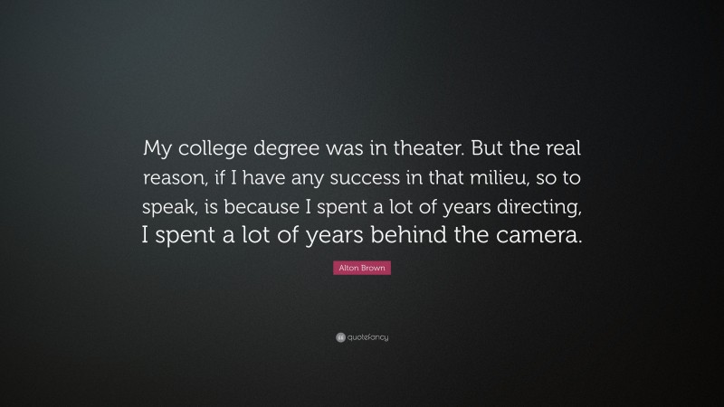 Alton Brown Quote: “My college degree was in theater. But the real reason, if I have any success in that milieu, so to speak, is because I spent a lot of years directing, I spent a lot of years behind the camera.”