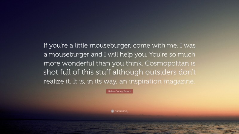 Helen Gurley Brown Quote: “If you’re a little mouseburger, come with me. I was a mouseburger and I will help you. You’re so much more wonderful than you think. Cosmopolitan is shot full of this stuff although outsiders don’t realize it. It is, in its way, an inspiration magazine.”